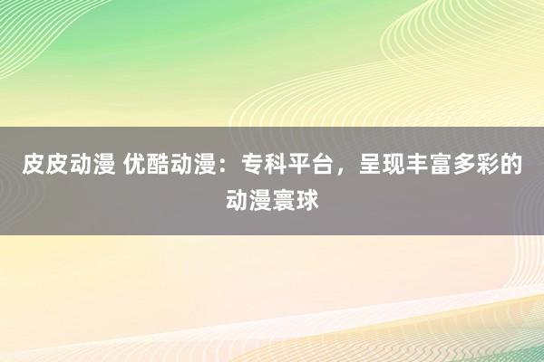 皮皮动漫 优酷动漫：专科平台，呈现丰富多彩的动漫寰球