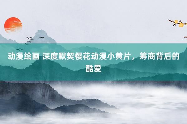 动漫绘画 深度默契樱花动漫小黄片，筹商背后的酷爱