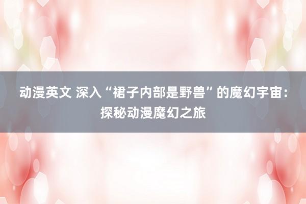 动漫英文 深入“裙子内部是野兽”的魔幻宇宙：探秘动漫魔幻之旅