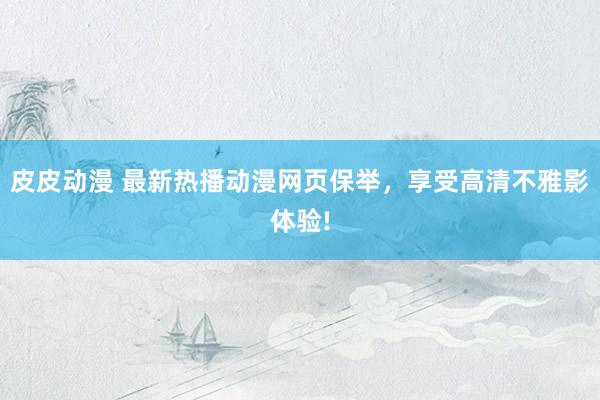 皮皮动漫 最新热播动漫网页保举，享受高清不雅影体验!