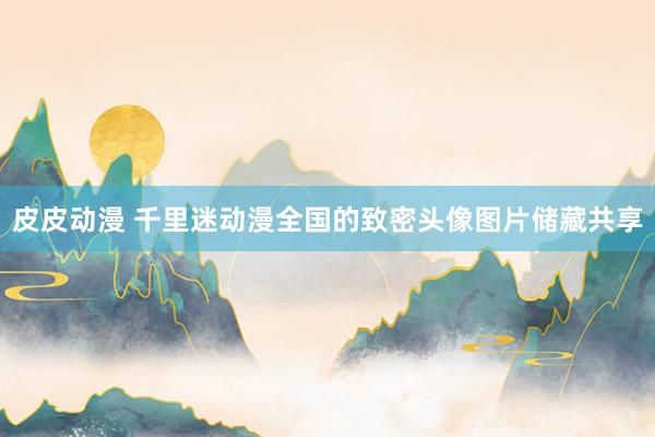 皮皮动漫 千里迷动漫全国的致密头像图片储藏共享