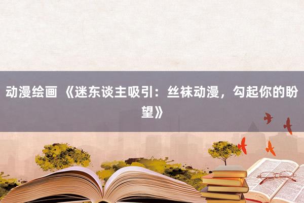 动漫绘画 《迷东谈主吸引：丝袜动漫，勾起你的盼望》
