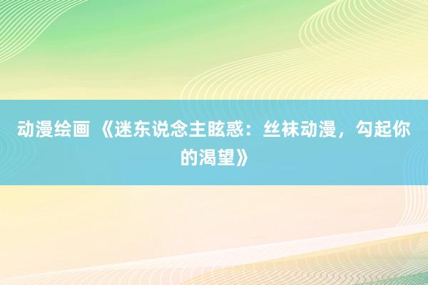 动漫绘画 《迷东说念主眩惑：丝袜动漫，勾起你的渴望》
