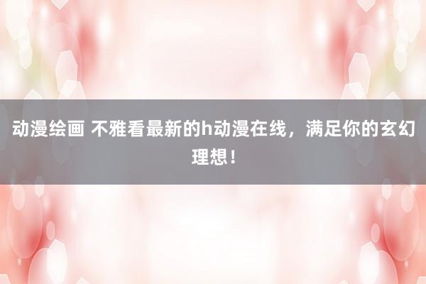 动漫绘画 不雅看最新的h动漫在线，满足你的玄幻理想！