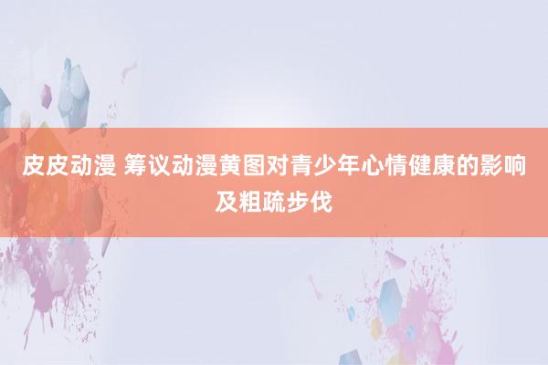 皮皮动漫 筹议动漫黄图对青少年心情健康的影响及粗疏步伐