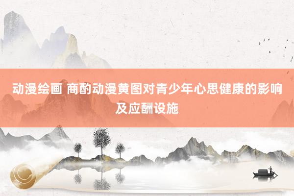 动漫绘画 商酌动漫黄图对青少年心思健康的影响及应酬设施