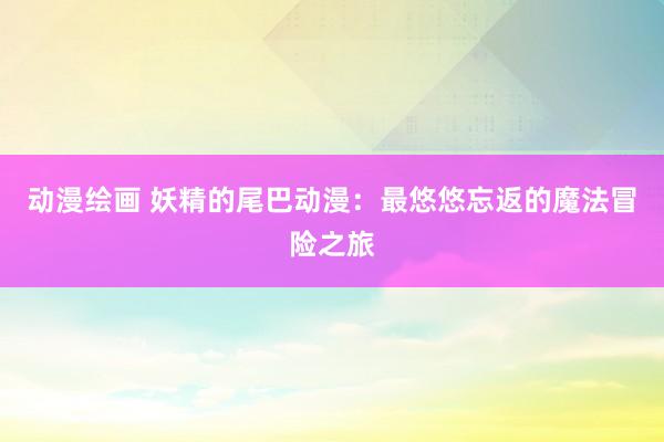 动漫绘画 妖精的尾巴动漫：最悠悠忘返的魔法冒险之旅