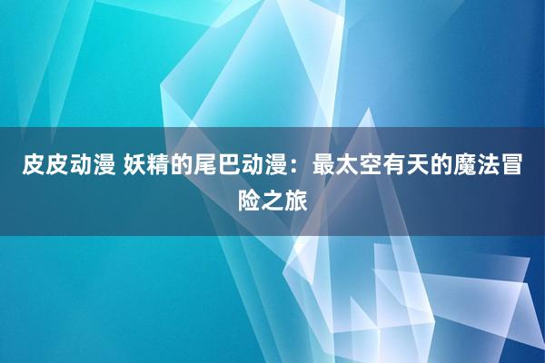 皮皮动漫 妖精的尾巴动漫：最太空有天的魔法冒险之旅