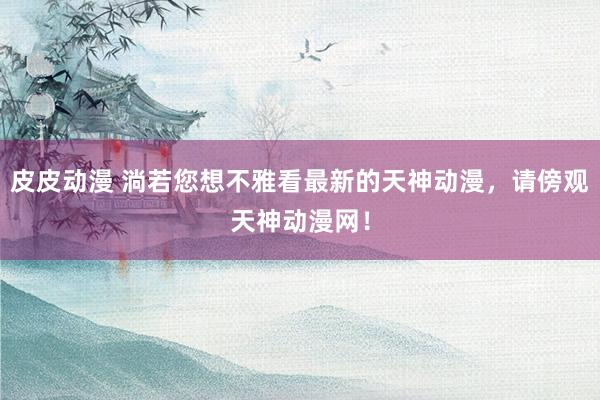 皮皮动漫 淌若您想不雅看最新的天神动漫，请傍观天神动漫网！