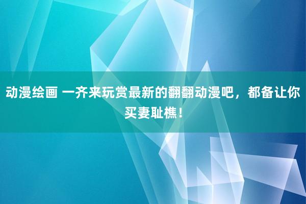 动漫绘画 一齐来玩赏最新的翻翻动漫吧，都备让你买妻耻樵！