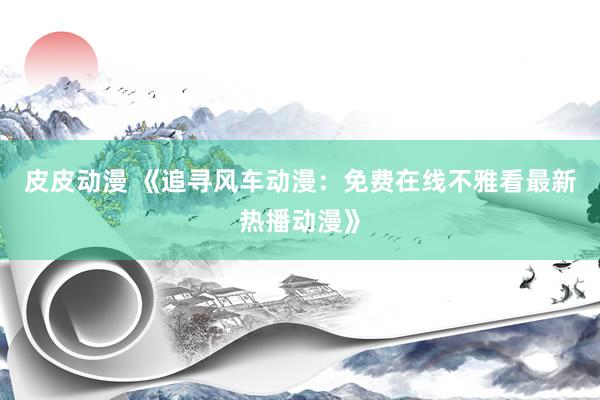 皮皮动漫 《追寻风车动漫：免费在线不雅看最新热播动漫》
