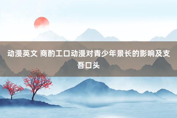 动漫英文 商酌工口动漫对青少年景长的影响及支吾口头