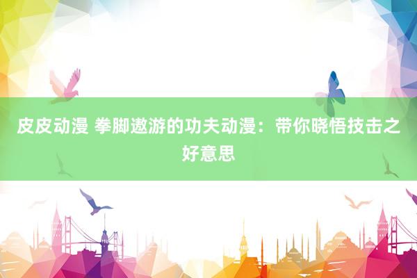 皮皮动漫 拳脚遨游的功夫动漫：带你晓悟技击之好意思