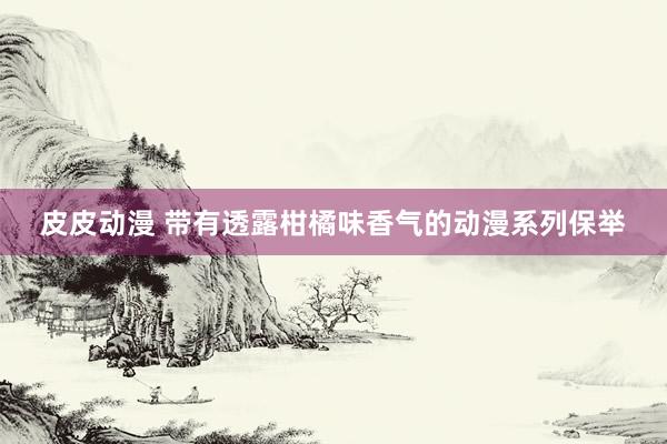 皮皮动漫 带有透露柑橘味香气的动漫系列保举
