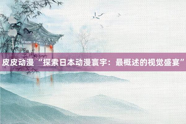 皮皮动漫 “探索日本动漫寰宇：最概述的视觉盛宴”