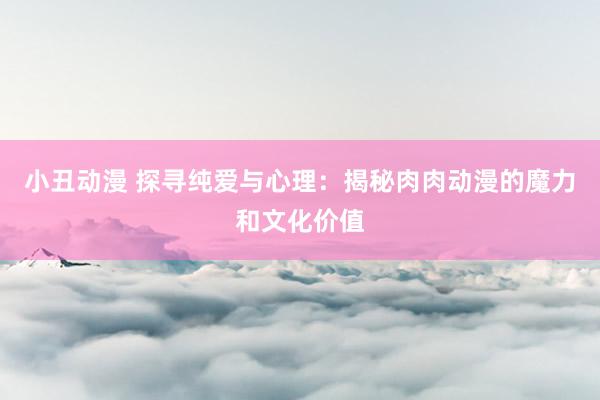 小丑动漫 探寻纯爱与心理：揭秘肉肉动漫的魔力和文化价值