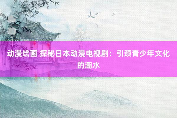 动漫绘画 探秘日本动漫电视剧：引颈青少年文化的潮水
