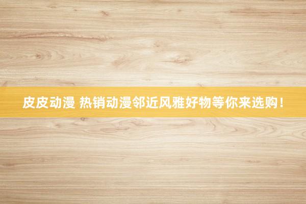 皮皮动漫 热销动漫邻近风雅好物等你来选购！