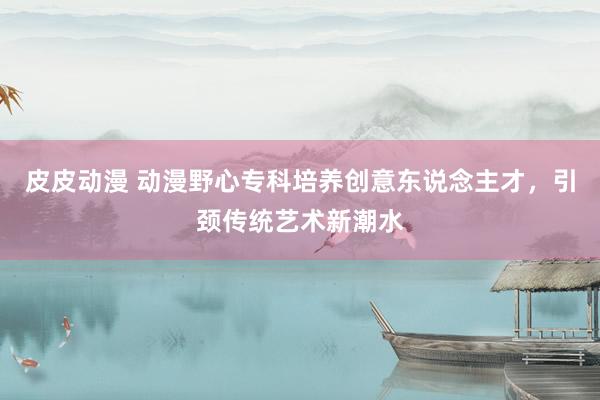 皮皮动漫 动漫野心专科培养创意东说念主才，引颈传统艺术新潮水