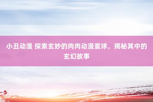 小丑动漫 探索玄妙的肉肉动漫寰球，揭秘其中的玄幻故事