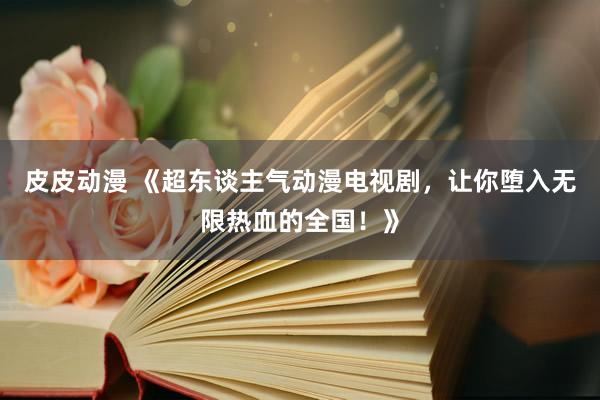 皮皮动漫 《超东谈主气动漫电视剧，让你堕入无限热血的全国！》