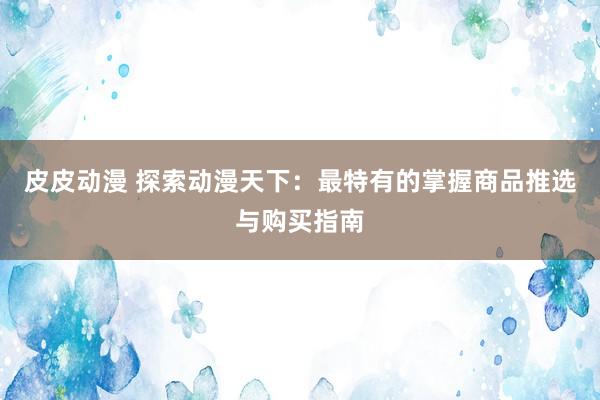 皮皮动漫 探索动漫天下：最特有的掌握商品推选与购买指南