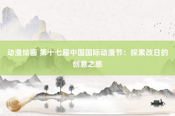 动漫绘画 第十七届中国国际动漫节：探索改日的创意之旅