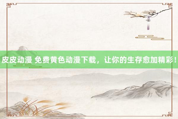 皮皮动漫 免费黄色动漫下载，让你的生存愈加精彩！