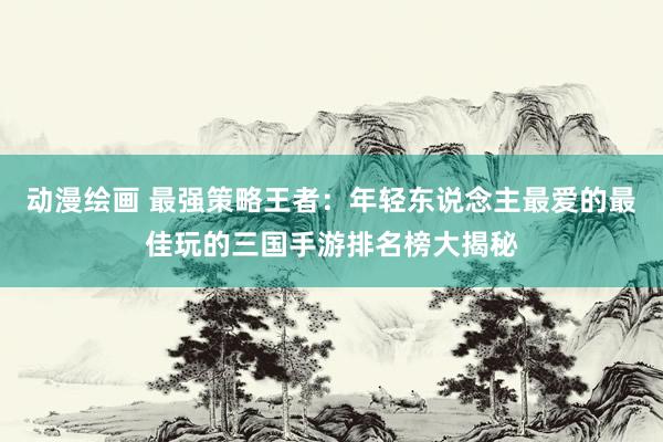 动漫绘画 最强策略王者：年轻东说念主最爱的最佳玩的三国手游排名榜大揭秘