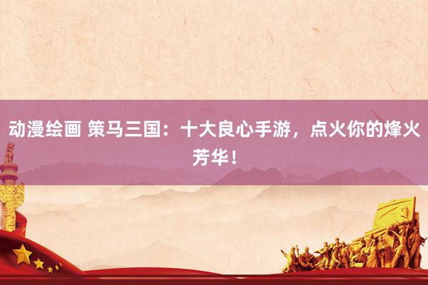 动漫绘画 策马三国：十大良心手游，点火你的烽火芳华！