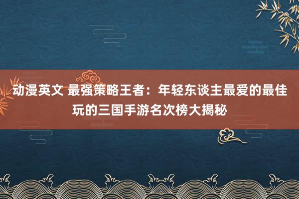 动漫英文 最强策略王者：年轻东谈主最爱的最佳玩的三国手游名次榜大揭秘