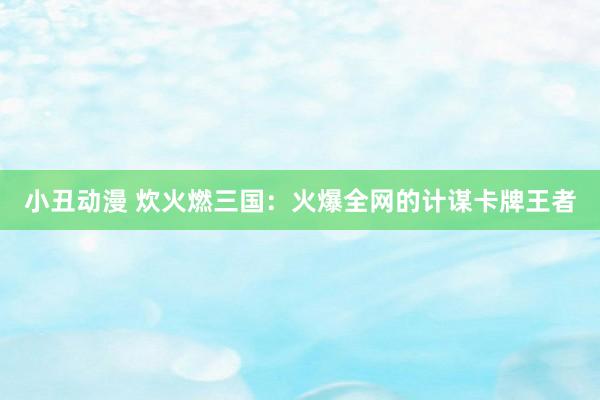 小丑动漫 炊火燃三国：火爆全网的计谋卡牌王者