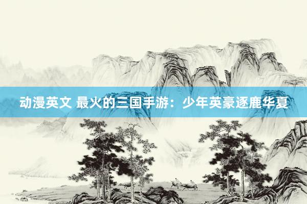 动漫英文 最火的三国手游：少年英豪逐鹿华夏
