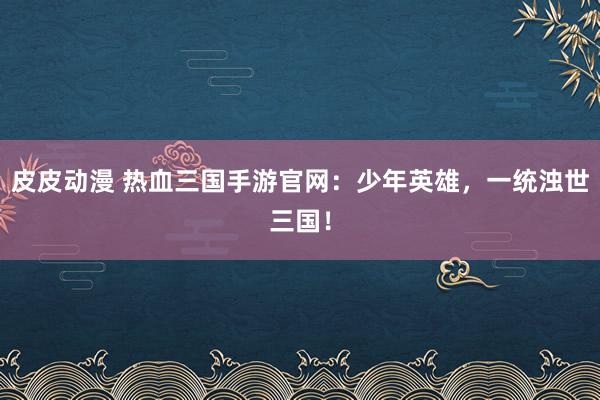 皮皮动漫 热血三国手游官网：少年英雄，一统浊世三国！