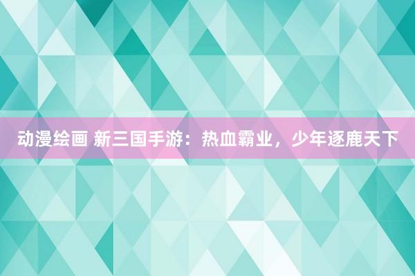 动漫绘画 新三国手游：热血霸业，少年逐鹿天下