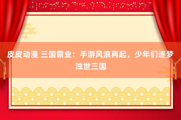 皮皮动漫 三国霸业：手游风浪再起，少年们逐梦浊世三国