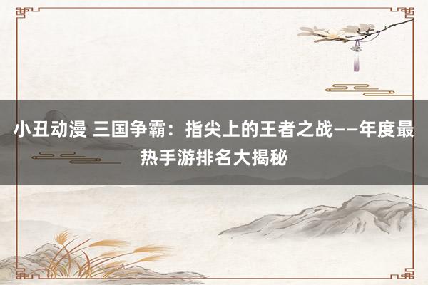 小丑动漫 三国争霸：指尖上的王者之战——年度最热手游排名大揭秘