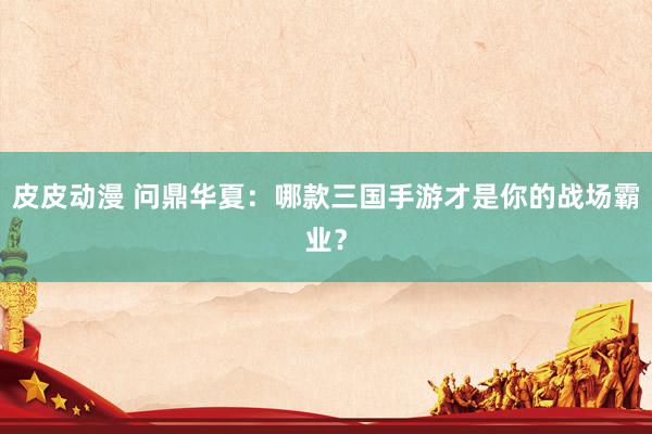 皮皮动漫 问鼎华夏：哪款三国手游才是你的战场霸业？