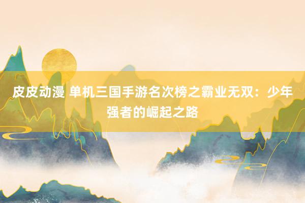 皮皮动漫 单机三国手游名次榜之霸业无双：少年强者的崛起之路