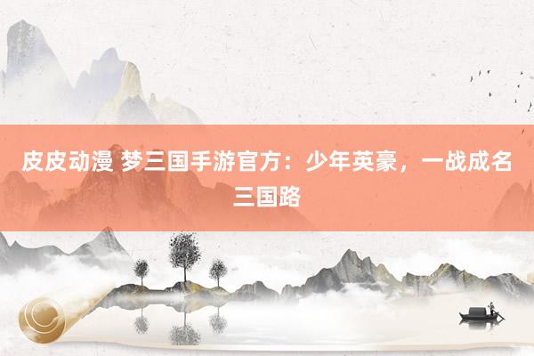 皮皮动漫 梦三国手游官方：少年英豪，一战成名三国路
