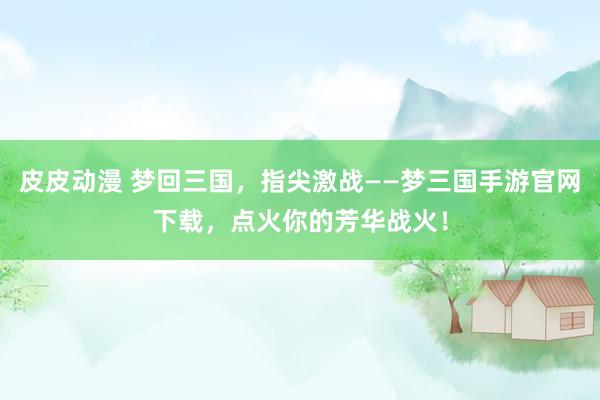 皮皮动漫 梦回三国，指尖激战——梦三国手游官网下载，点火你的芳华战火！