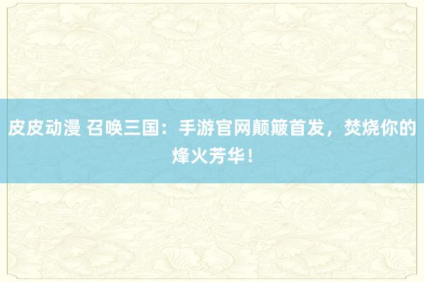 皮皮动漫 召唤三国：手游官网颠簸首发，焚烧你的烽火芳华！