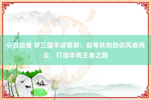小丑动漫 梦三国手游霸屏：超等扶助助你风卷残云，打造年青王者之路