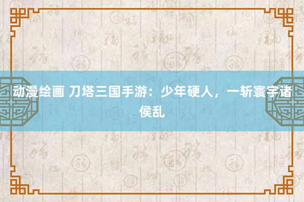 动漫绘画 刀塔三国手游：少年硬人，一斩寰宇诸侯乱