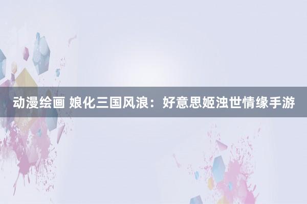 动漫绘画 娘化三国风浪：好意思姬浊世情缘手游