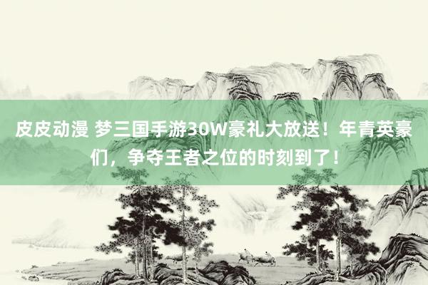 皮皮动漫 梦三国手游30W豪礼大放送！年青英豪们，争夺王者之位的时刻到了！