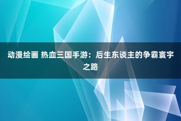 动漫绘画 热血三国手游：后生东谈主的争霸寰宇之路