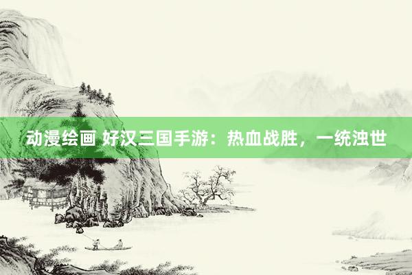 动漫绘画 好汉三国手游：热血战胜，一统浊世