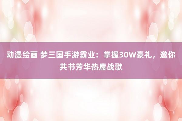 动漫绘画 梦三国手游霸业：掌握30W豪礼，邀你共书芳华热鏖战歌