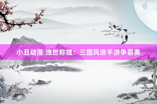 小丑动漫 浊世称雄：三国风浪手游争霸赛
